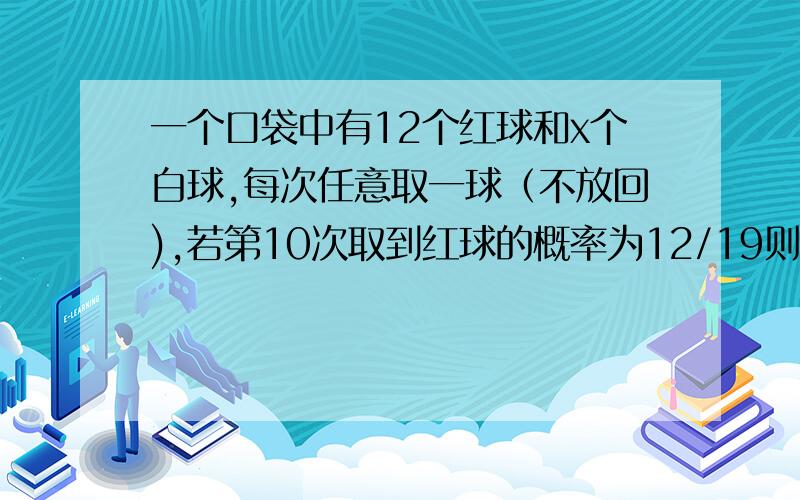 一个口袋中有12个红球和x个白球,每次任意取一球（不放回),若第10次取到红球的概率为12/19则x?