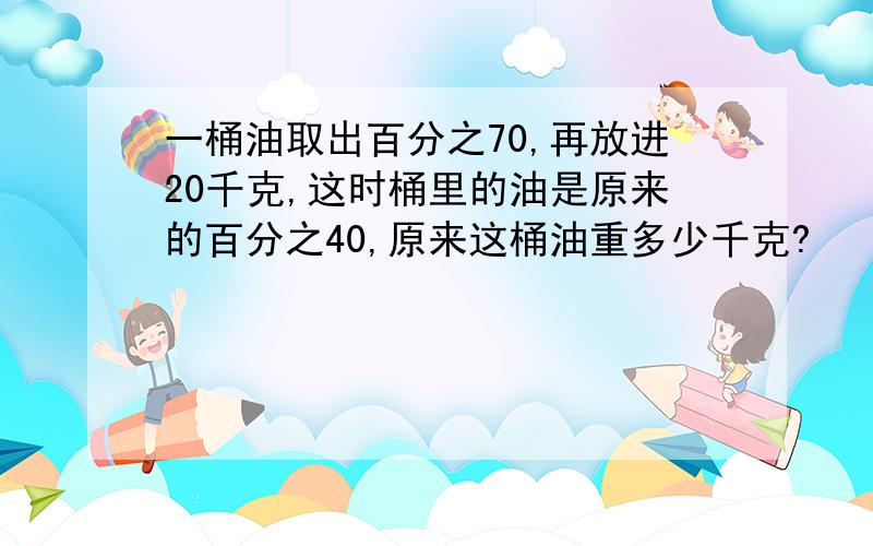 一桶油取出百分之70,再放进20千克,这时桶里的油是原来的百分之40,原来这桶油重多少千克?