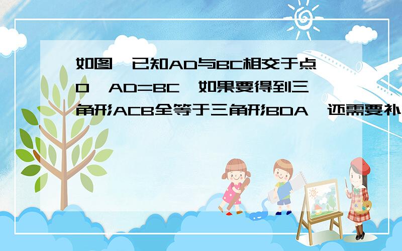 如图,已知AD与BC相交于点O,AD=BC,如果要得到三角形ACB全等于三角形BDA,还需要补充