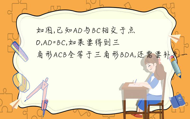 如图,已知AD与BC相交于点O,AD=BC,如果要得到三角形ACB全等于三角形BDA,还需要补充一个什么的条件?(至少写