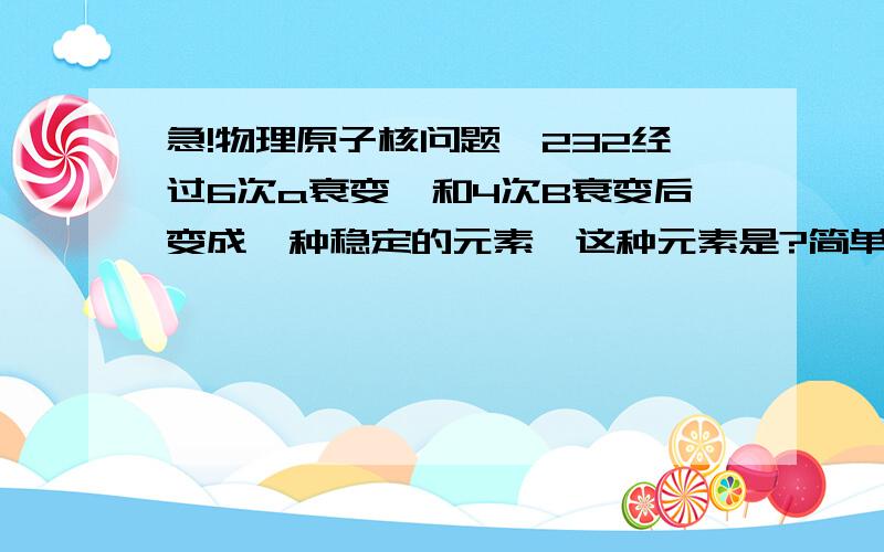 急!物理原子核问题钍232经过6次a衰变,和4次B衰变后变成一种稳定的元素,这种元素是?简单详细点!谢谢讲一下基本的为什