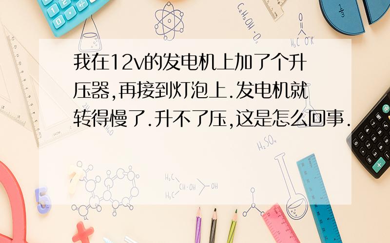 我在12v的发电机上加了个升压器,再接到灯泡上.发电机就转得慢了.升不了压,这是怎么回事.