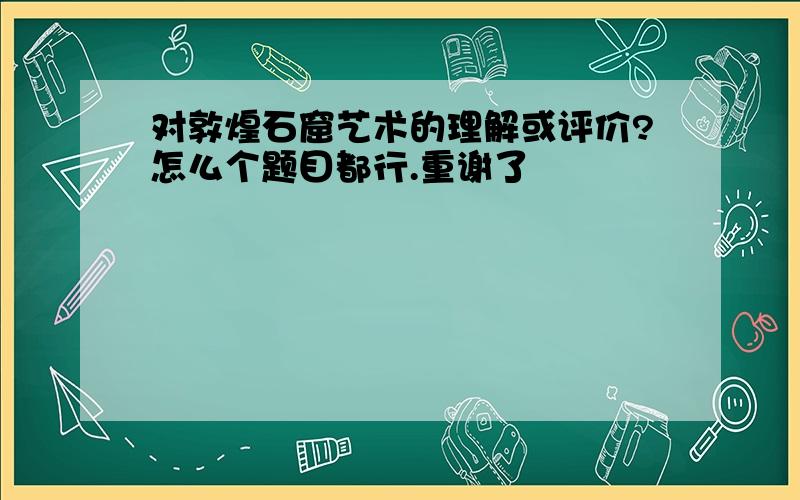 对敦煌石窟艺术的理解或评价?怎么个题目都行.重谢了