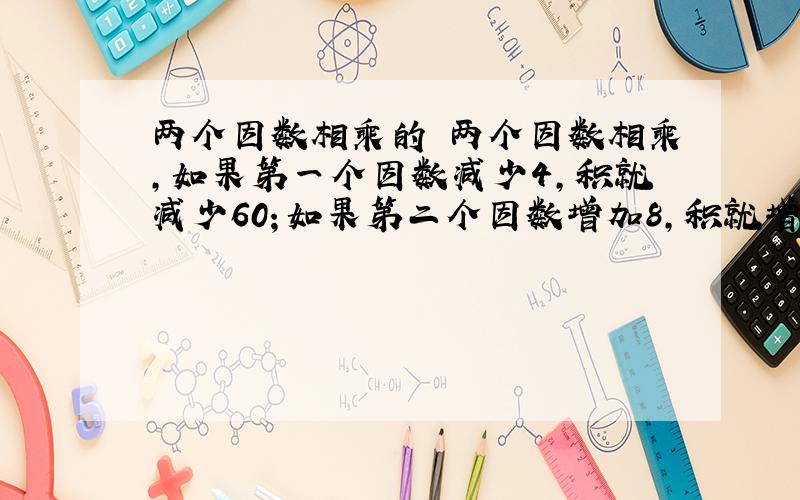 两个因数相乘的 两个因数相乘,如果第一个因数减少4,积就减少60；如果第二个因数增加8,积就增加64,那么,这两个因数的