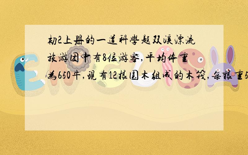 初2上册的一道科学题双溪漂流旅游团中有8位游客,平均体重为650牛,现有12根圆木组成的木筏,每根重500牛,体积是0.