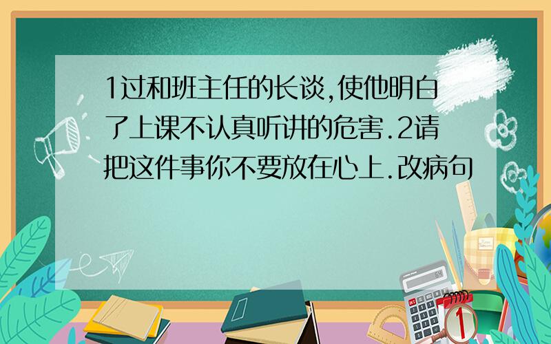 1过和班主任的长谈,使他明白了上课不认真听讲的危害.2请把这件事你不要放在心上.改病句