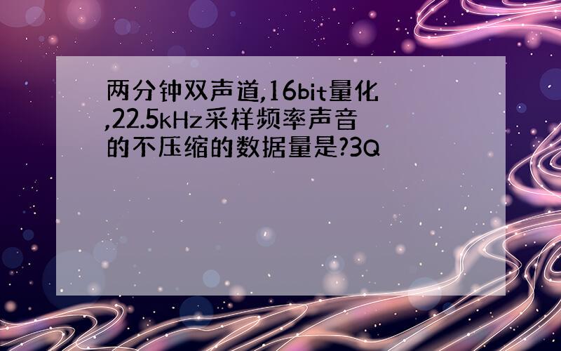 两分钟双声道,16bit量化,22.5kHz采样频率声音的不压缩的数据量是?3Q