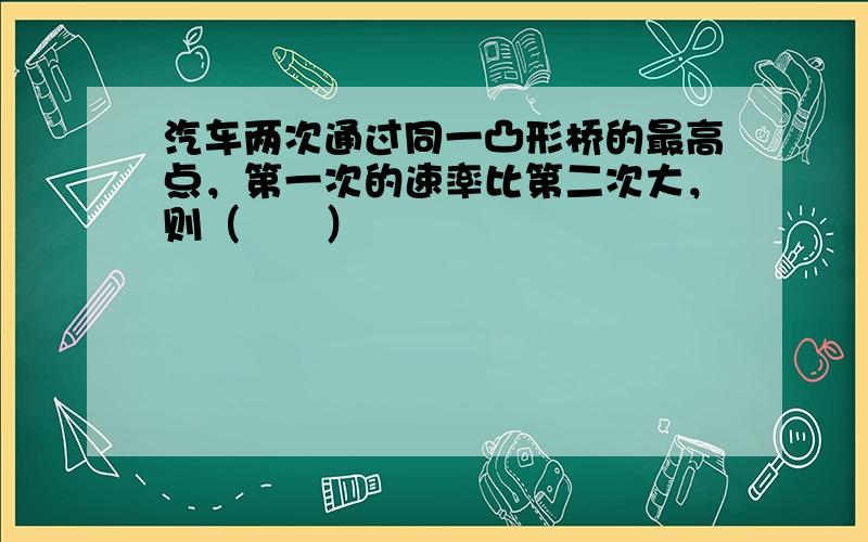 汽车两次通过同一凸形桥的最高点，第一次的速率比第二次大，则（　　）