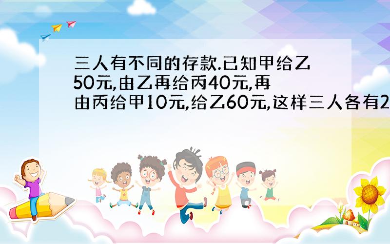 三人有不同的存款.已知甲给乙50元,由乙再给丙40元,再由丙给甲10元,给乙60元,这样三人各有200元,三人