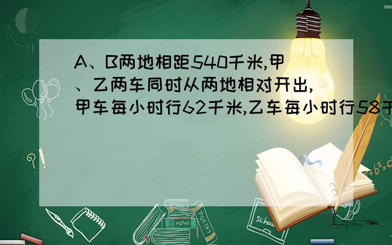 A、B两地相距540千米,甲、乙两车同时从两地相对开出,甲车每小时行62千米,乙车每小时行58千米,经过多少时间两车相遇