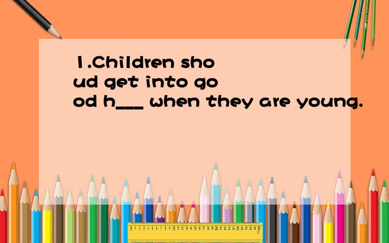 1.Children shoud get into good h___ when they are young.