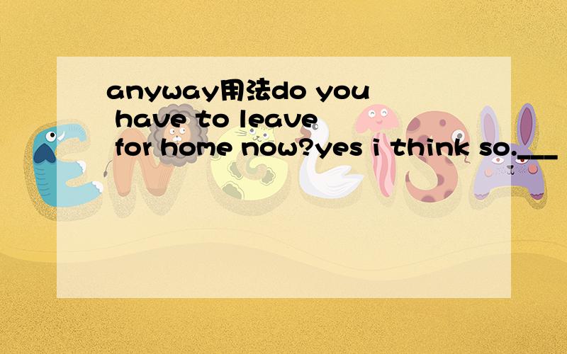 anyway用法do you have to leave for home now?yes i think so.___