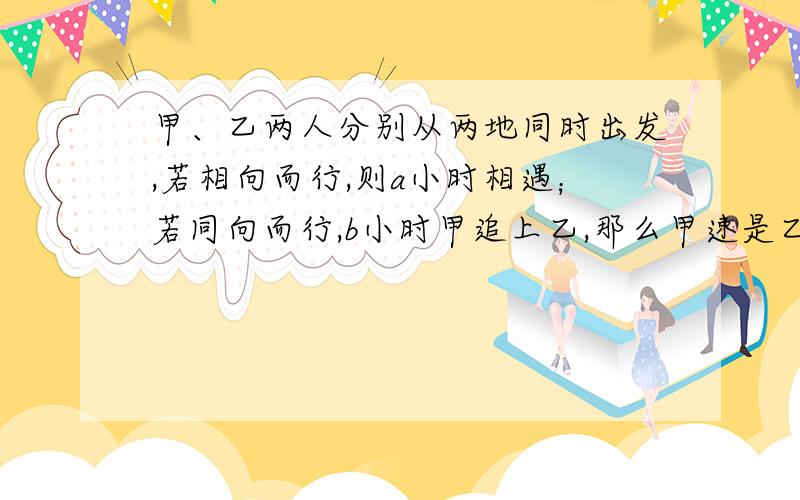 甲、乙两人分别从两地同时出发,若相向而行,则a小时相遇；若同向而行,b小时甲追上乙,那么甲速是乙速的几倍?