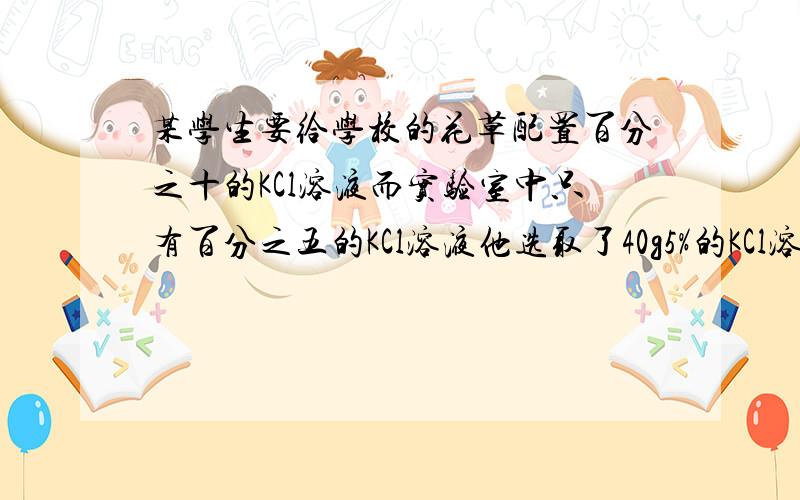 某学生要给学校的花草配置百分之十的KCl溶液而实验室中只有百分之五的KCl溶液他选取了40g5%的KCl溶液.