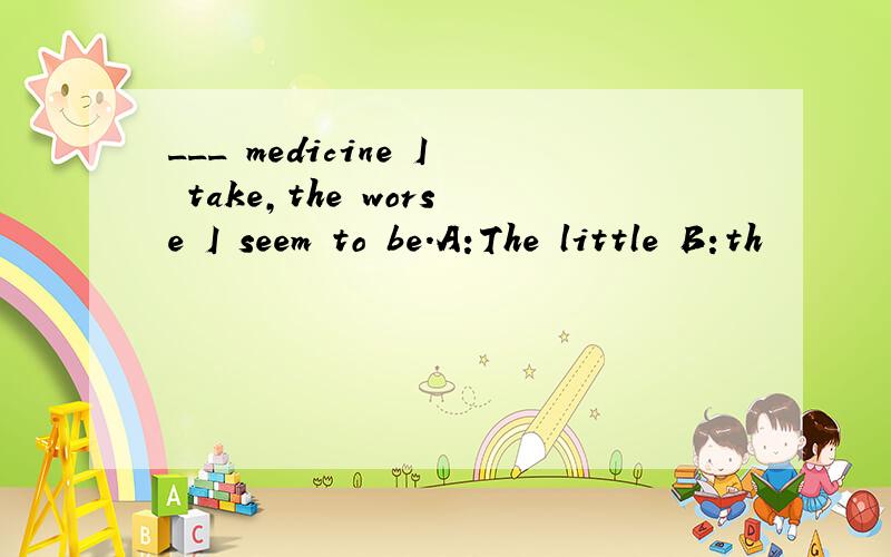 ___ medicine I take,the worse I seem to be.A:The little B:th