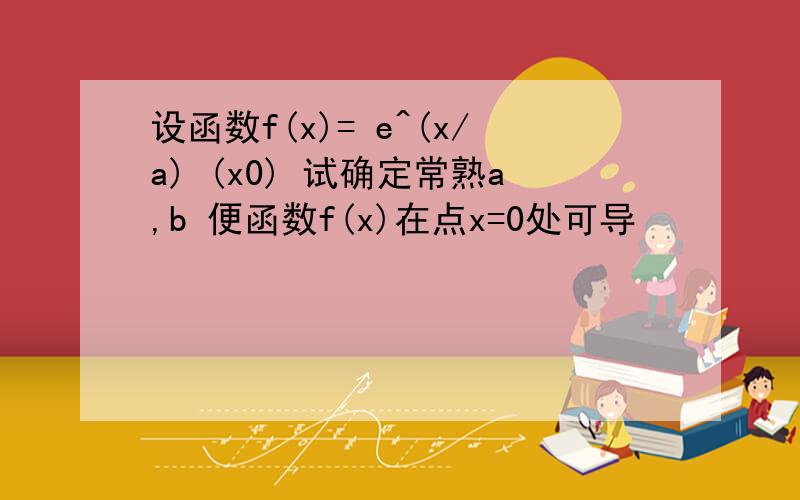 设函数f(x)= e^(x/a) (x0) 试确定常熟a,b 便函数f(x)在点x=0处可导