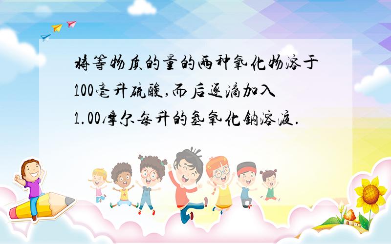 将等物质的量的两种氧化物溶于100毫升硫酸,而后逐滴加入1.00摩尔每升的氢氧化钠溶液.