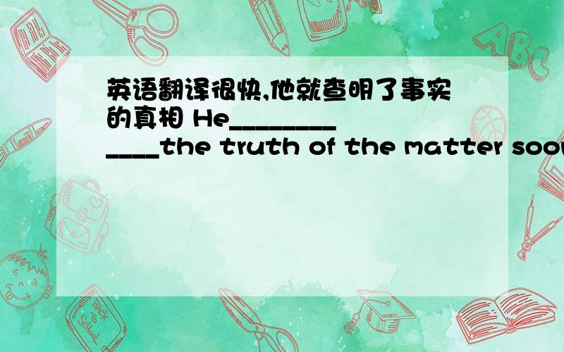 英语翻译很快,他就查明了事实的真相 He____________the truth of the matter soon