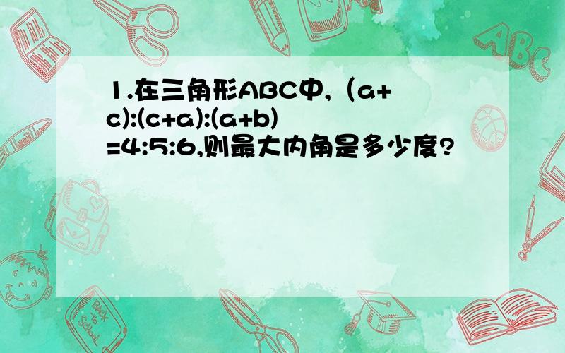 1.在三角形ABC中,（a+c):(c+a):(a+b)=4:5:6,则最大内角是多少度?