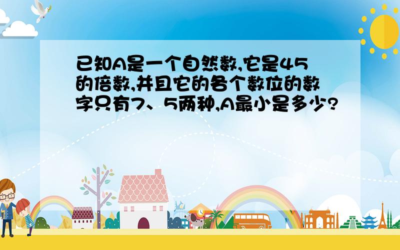 已知A是一个自然数,它是45的倍数,并且它的各个数位的数字只有7、5两种,A最小是多少?