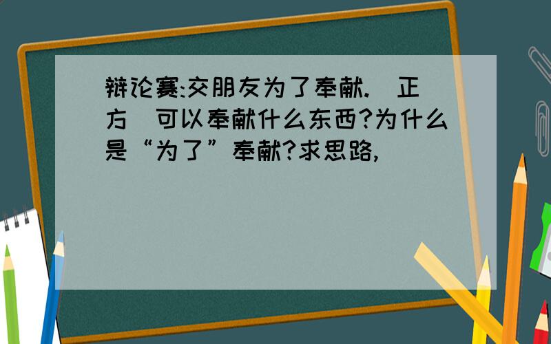 辩论赛:交朋友为了奉献.（正方）可以奉献什么东西?为什么是“为了”奉献?求思路,