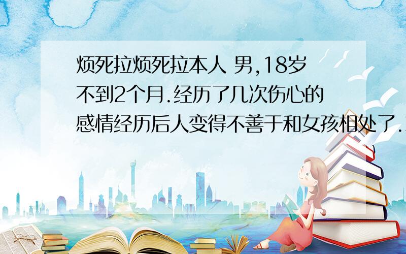 烦死拉烦死拉本人 男,18岁不到2个月.经历了几次伤心的感情经历后人变得不善于和女孩相处了.就有很多长相不杂滴女的喜欢我