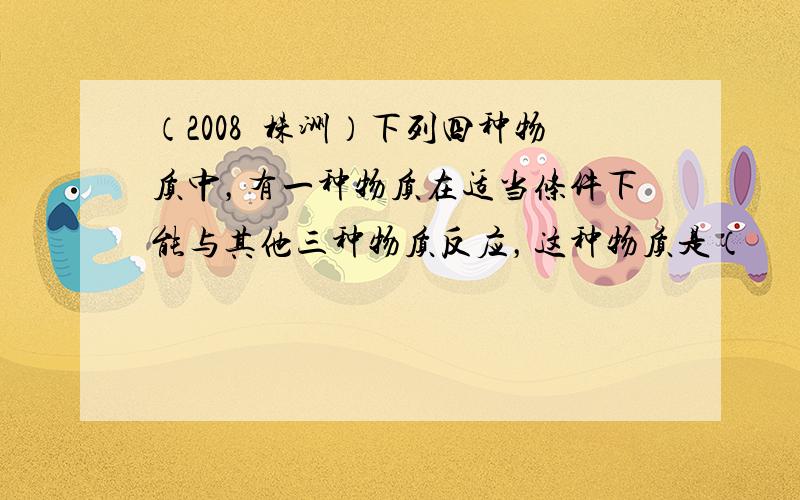 （2008•株洲）下列四种物质中，有一种物质在适当条件下能与其他三种物质反应，这种物质是（　　）