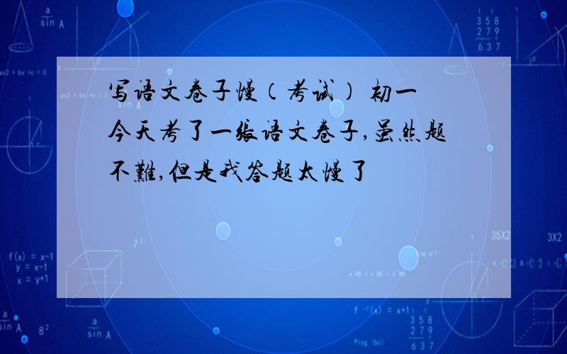 写语文卷子慢（考试） 初一 今天考了一张语文卷子,虽然题不难,但是我答题太慢了