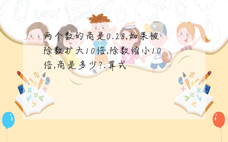 两个数的商是0.28,如果被除数扩大10倍,除数缩小10倍,商是多少?.算式