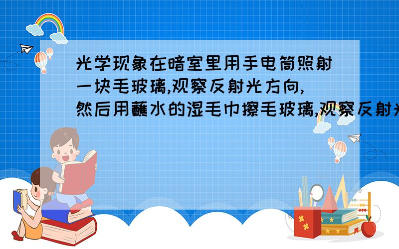 光学现象在暗室里用手电筒照射一块毛玻璃,观察反射光方向,然后用蘸水的湿毛巾擦毛玻璃,观察反射光方向,比较这两次有何不同?