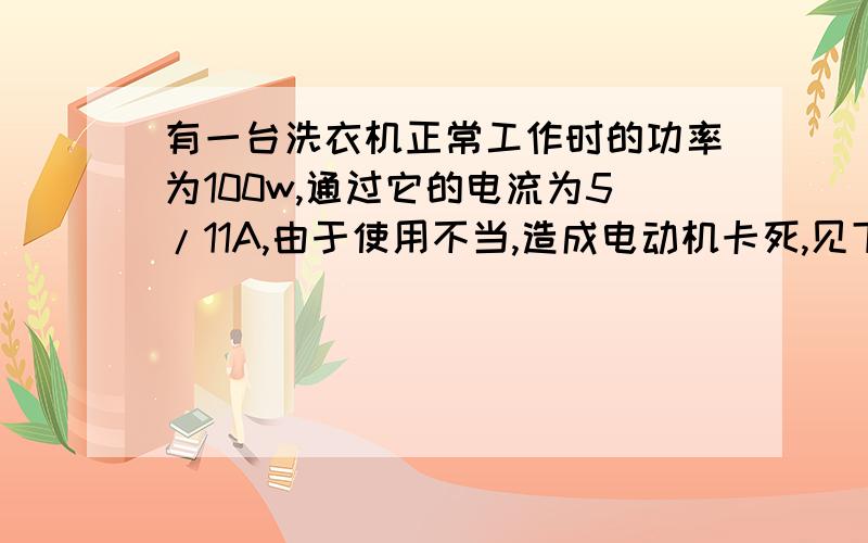 有一台洗衣机正常工作时的功率为100w,通过它的电流为5/11A,由于使用不当,造成电动机卡死,见下.