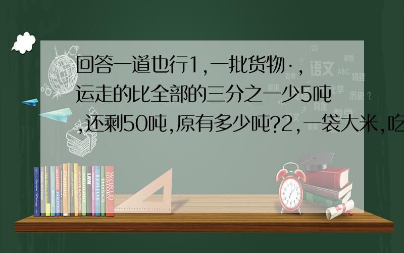 回答一道也行1,一批货物·,运走的比全部的三分之一少5吨,还剩50吨,原有多少吨?2,一袋大米,吃了15千克,比剩下的4