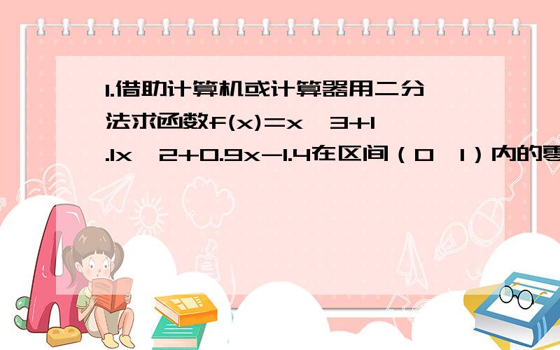 1.借助计算机或计算器用二分法求函数f(x)=x^3+1.1x^2+0.9x-1.4在区间（0,1）内的零点（精准度0.