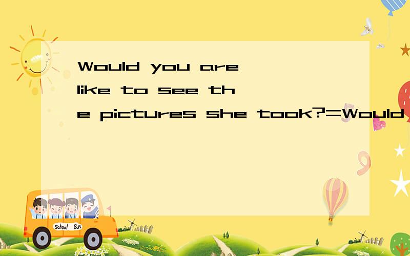 Would you are like to see the pictures she took?=Would you l