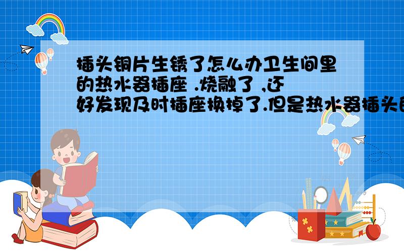 插头铜片生锈了怎么办卫生间里的热水器插座 .烧融了 ,还好发现及时插座换掉了.但是热水器插头的铜片发现生锈严重.都是青色