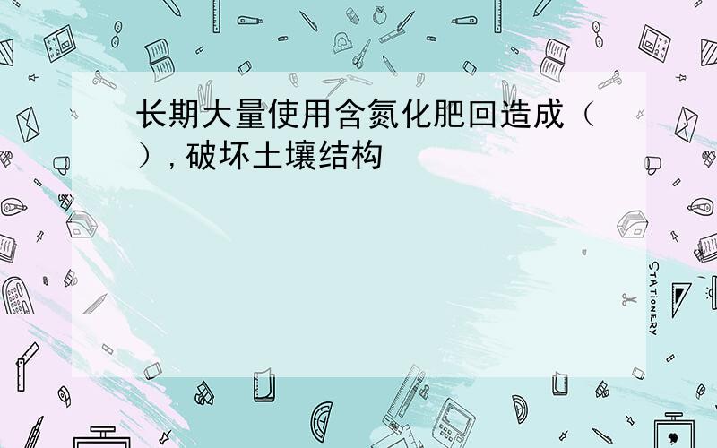 长期大量使用含氮化肥回造成（）,破坏土壤结构