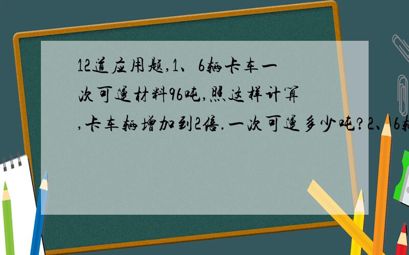 12道应用题,1、6辆卡车一次可运材料96吨,照这样计算,卡车辆增加到2倍.一次可运多少吨?2、6辆卡车一次可运材料96