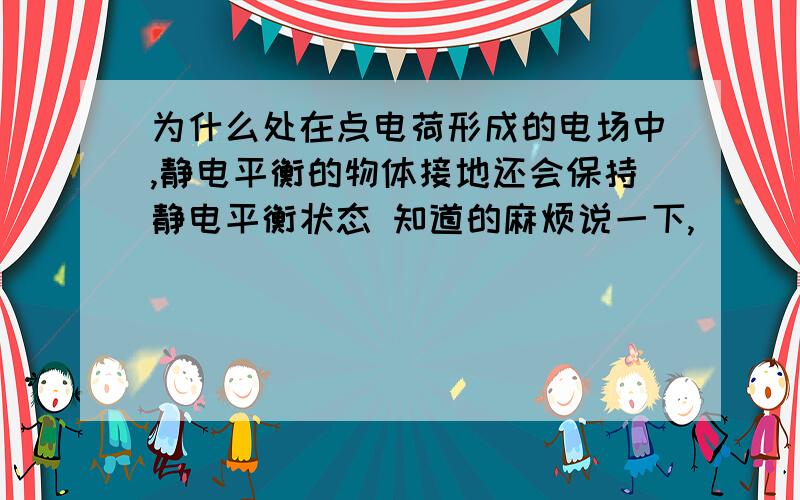 为什么处在点电荷形成的电场中,静电平衡的物体接地还会保持静电平衡状态 知道的麻烦说一下,