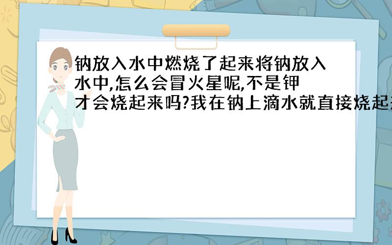 钠放入水中燃烧了起来将钠放入水中,怎么会冒火星呢,不是钾才会烧起来吗?我在钠上滴水就直接烧起来了.另外,请问高锰酸钾和过