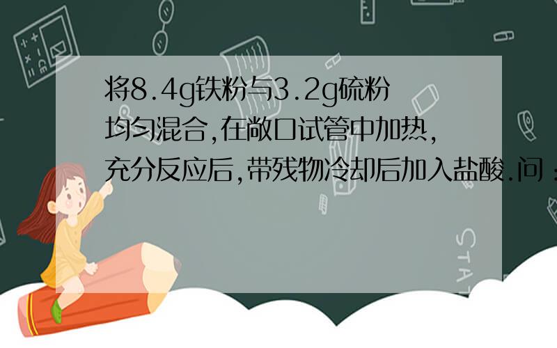 将8.4g铁粉与3.2g硫粉均匀混合,在敞口试管中加热,充分反应后,带残物冷却后加入盐酸.问：理论上可收集到标准状况下的