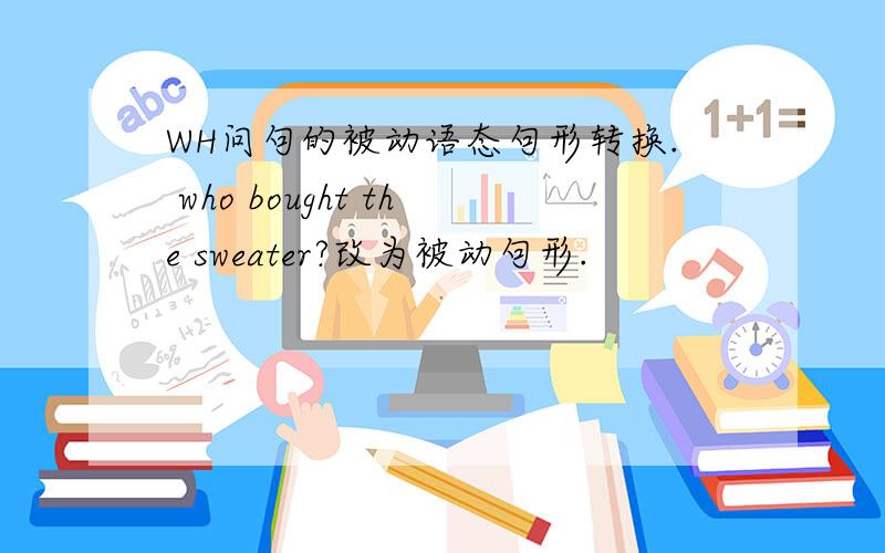 WH问句的被动语态句形转换. who bought the sweater?改为被动句形.