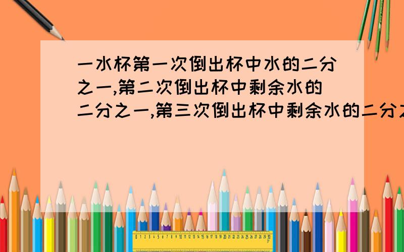 一水杯第一次倒出杯中水的二分之一,第二次倒出杯中剩余水的二分之一,第三次倒出杯中剩余水的二分之一