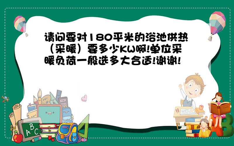 请问要对180平米的浴池供热（采暖）要多少KW啊!单位采暖负荷一般选多大合适!谢谢!