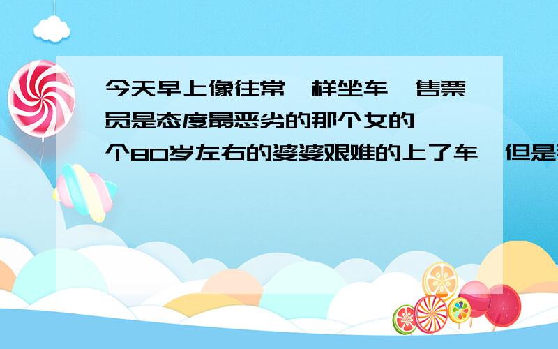 今天早上像往常一样坐车,售票员是态度最恶劣的那个女的,一个80岁左右的婆婆艰难的上了车,但是那个售票员的态度始终是恶狠狠