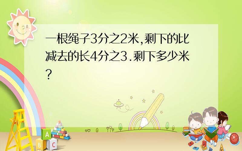 一根绳子3分之2米,剩下的比减去的长4分之3.剩下多少米?