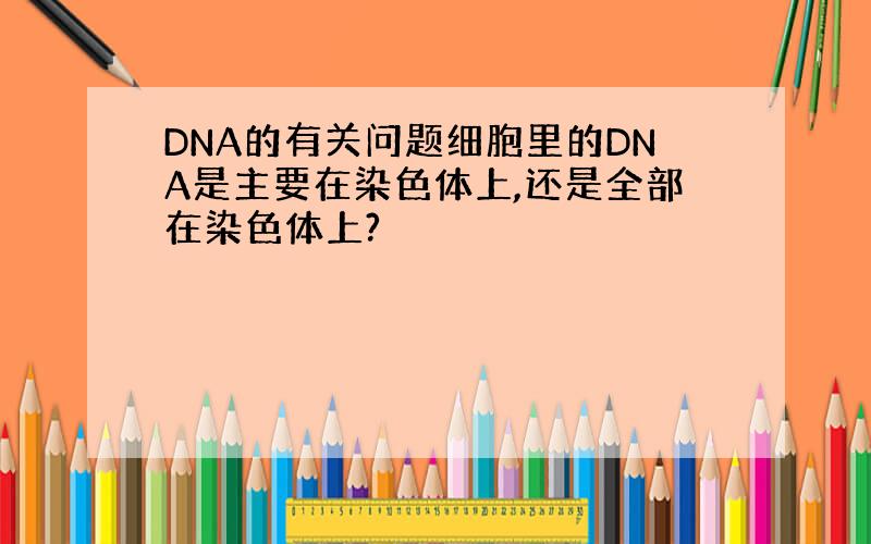 DNA的有关问题细胞里的DNA是主要在染色体上,还是全部在染色体上?