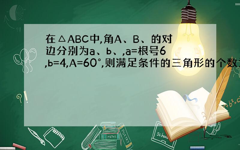 在△ABC中,角A、B、的对边分别为a、b、,a=根号6,b=4,A=60°,则满足条件的三角形的个数为?