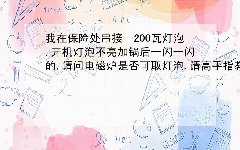 我在保险处串接一200瓦灯泡,开机灯泡不亮加锅后一闪一闪的,请问电磁炉是否可取灯泡.请高手指教.