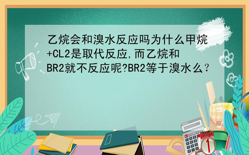 乙烷会和溴水反应吗为什么甲烷+CL2是取代反应,而乙烷和BR2就不反应呢?BR2等于溴水么？