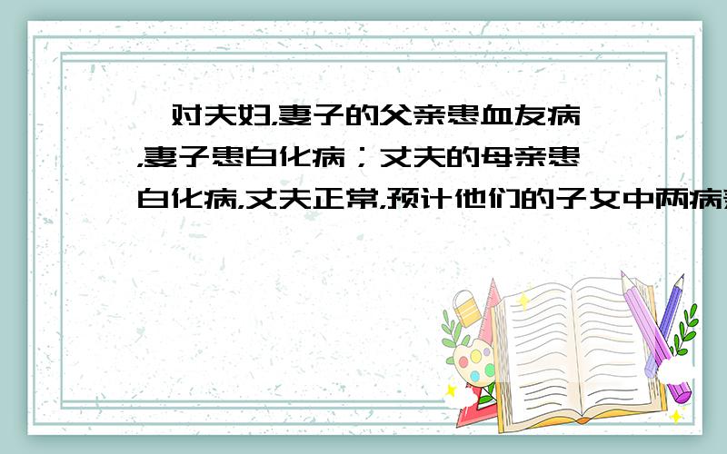 一对夫妇，妻子的父亲患血友病，妻子患白化病；丈夫的母亲患白化病，丈夫正常，预计他们的子女中两病兼发的几率是（　　）